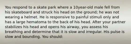 You respond to a skate park where a 10year-old male fell from his skateboard and struck his head on the ground; he was not wearing a helmet. He is responsive to painful stimuli only and has a large hematoma to the back of his head. After your partner stabilizes his head and opens his airway, you assess his breathing and determine that it is slow and irregular. His pulse is slow and bounding. You should: