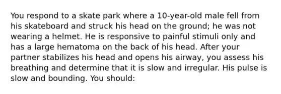 You respond to a skate park where a 10-year-old male fell from his skateboard and struck his head on the ground; he was not wearing a helmet. He is responsive to painful stimuli only and has a large hematoma on the back of his head. After your partner stabilizes his head and opens his airway, you assess his breathing and determine that it is slow and irregular. His pulse is slow and bounding. You should: