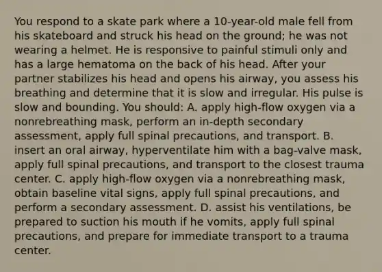 You respond to a skate park where a 10-year-old male fell from his skateboard and struck his head on the ground; he was not wearing a helmet. He is responsive to painful stimuli only and has a large hematoma on the back of his head. After your partner stabilizes his head and opens his airway, you assess his breathing and determine that it is slow and irregular. His pulse is slow and bounding. You should: A. apply high-flow oxygen via a nonrebreathing mask, perform an in-depth secondary assessment, apply full spinal precautions, and transport. B. insert an oral airway, hyperventilate him with a bag-valve mask, apply full spinal precautions, and transport to the closest trauma center. C. apply high-flow oxygen via a nonrebreathing mask, obtain baseline vital signs, apply full spinal precautions, and perform a secondary assessment. D. assist his ventilations, be prepared to suction his mouth if he vomits, apply full spinal precautions, and prepare for immediate transport to a trauma center.