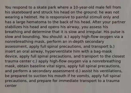 You respond to a skate park where a 10-year-old male fell from his skateboard and struck his head on the ground; he was not wearing a helmet. He is responsive to painful stimuli only and has a large hematoma to the back of his head. After your partner stabilizes his head and opens his airway, you assess his breathing and determine that it is slow and irregular. His pulse is slow and bounding. You should: a.) apply high-flow oxygen via a nonrebreathing mask, perform an in-depth secondary assessment, apply full spinal precautions, and transport b.) insert an oral airway, hyperventilate him with a bag-mask device, apply full spinal precautions, and transport to the closest trauma center c.) apply high-flow oxygen via a nonrebreathing mask, obtain baseline vital signs, apply full spinal precautions, and perform a secondary assessment d.) assist his ventilations, be prepared to suction his mouth if he vomits, apply full spinal precautions, and prepare for immediate transport to a trauma center