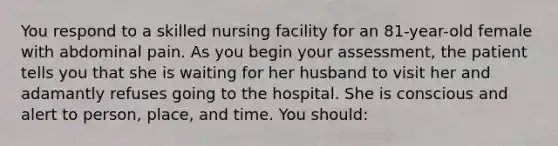 You respond to a skilled nursing facility for an 81-year-old female with abdominal pain. As you begin your assessment, the patient tells you that she is waiting for her husband to visit her and adamantly refuses going to the hospital. She is conscious and alert to person, place, and time. You should​: