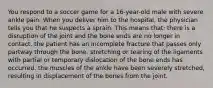 You respond to a soccer game for a 16-year-old male with severe ankle pain. When you deliver him to the hospital, the physician tells you that he suspects a sprain. This means that: there is a disruption of the joint and the bone ends are no longer in contact. the patient has an incomplete fracture that passes only partway through the bone. stretching or tearing of the ligaments with partial or temporary dislocation of the bone ends has occurred. the muscles of the ankle have been severely stretched, resulting in displacement of the bones from the joint.