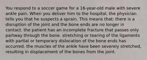 You respond to a soccer game for a 16-year-old male with severe ankle pain. When you deliver him to the hospital, the physician tells you that he suspects a sprain. This means that: there is a disruption of the joint and the bone ends are no longer in contact. the patient has an incomplete fracture that passes only partway through the bone. stretching or tearing of the ligaments with partial or temporary dislocation of the bone ends has occurred. the muscles of the ankle have been severely stretched, resulting in displacement of the bones from the joint.