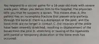 You respond to a soccer game for a 16-year-old male with severe ankle pain. When you deliver him to the hospital, the physician tells you that he suspects a sprain. This means that: A. the patient has an incomplete fracture that passes only partway through the bone B. there is a disruption of the joint, and the bone ends are no longer in contact C. the muscles of the ankle have been severely stretched, resulting in displacement of the bones from the joint D. stretching or tearing of the ligaments with partial or temporary dislocation or the bone ends has occurred.