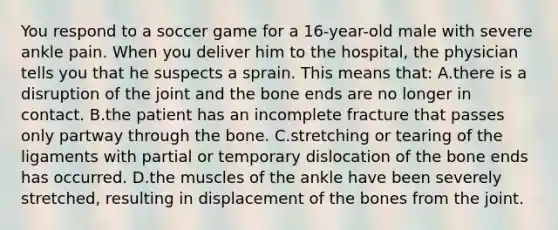 You respond to a soccer game for a 16-year-old male with severe ankle pain. When you deliver him to the hospital, the physician tells you that he suspects a sprain. This means that: A.there is a disruption of the joint and the bone ends are no longer in contact. B.the patient has an incomplete fracture that passes only partway through the bone. C.stretching or tearing of the ligaments with partial or temporary dislocation of the bone ends has occurred. D.the muscles of the ankle have been severely stretched, resulting in displacement of the bones from the joint.