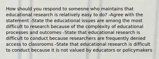 How should you respond to someone who maintains that educational research is relatively easy to do? -Agree with the statement -State the educational issues are among the most difficult to research because of the complexity of educational processes and outcomes -State that educational research is difficult to conduct because researchers are frequently denied access to classrooms -State that educational research is difficult to conduct because it is not valued by educators or policymakers