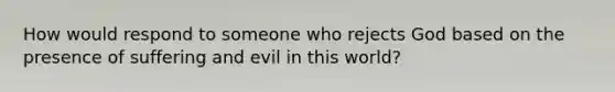 How would respond to someone who rejects God based on the presence of suffering and evil in this world?