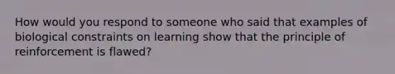 How would you respond to someone who said that examples of biological constraints on learning show that the principle of reinforcement is flawed?