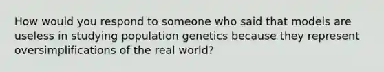 How would you respond to someone who said that models are useless in studying population genetics because they represent oversimplifications of the real world?