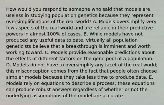 How would you respond to someone who said that models are useless in studying population genetics because they represent oversimplifications of the real world? A. Models oversimplify very few aspects of the real world and are reliable in their predictive powers in almost 100% of cases. B. While models have not produced any useful data to date, virtually all population geneticists believe that a breakthrough is imminent and worth working toward. C. Models provide reasonable predictions about the effects of different factors on the gene pool of a population. D. Models do not have to oversimplify any facet of the real world; this misconception comes from the fact that people often choose simpler models because they take less time to produce data. E. Models rely on equations to describe a process; these equations can produce robust answers regardless of whether or not the underlying assumptions of the model are accurate.