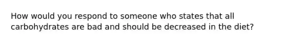 How would you respond to someone who states that all carbohydrates are bad and should be decreased in the diet?