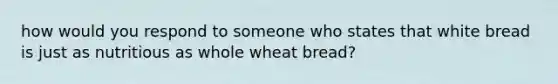 how would you respond to someone who states that white bread is just as nutritious as whole wheat bread?