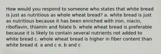 How would you respond to someone who states that white bread is just as nutritious as whole wheat bread? a. white bread is just as nutritious because it has been enriched with iron, niacin, riboflavin, thiamin and folate b. whole wheat bread is preferable because it is likely to contain several nutrients not added to white bread c. whole wheat bread is higher in fiber content than white bread d. a and c e. b and c