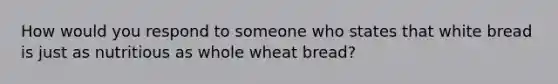 How would you respond to someone who states that white bread is just as nutritious as whole wheat bread?