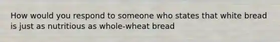 How would you respond to someone who states that white bread is just as nutritious as whole-wheat bread