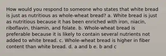 How would you respond to someone who states that white bread is just as nutritious as whole-wheat bread? a. White bread is just as nutritious because it has been enriched with iron, niacin, riboflavin, thiamin, and folate. b. Whole-wheat bread is preferable because it is likely to contain several nutrients not added to white bread. c. Whole-wheat bread is higher in fiber content than white bread. d. a and b e. b and c