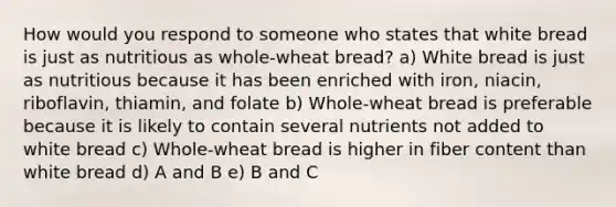 How would you respond to someone who states that white bread is just as nutritious as whole-wheat bread? a) White bread is just as nutritious because it has been enriched with iron, niacin, riboflavin, thiamin, and folate b) Whole-wheat bread is preferable because it is likely to contain several nutrients not added to white bread c) Whole-wheat bread is higher in fiber content than white bread d) A and B e) B and C