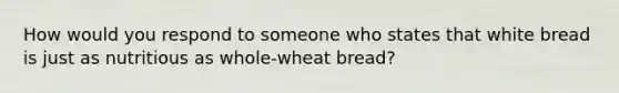 How would you respond to someone who states that white bread is just as nutritious as whole-wheat bread?