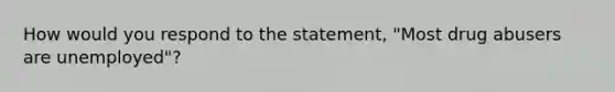 How would you respond to the statement, "Most drug abusers are unemployed"?