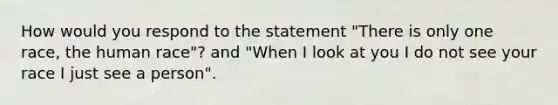 How would you respond to the statement "There is only one race, the human race"? and "When I look at you I do not see your race I just see a person".