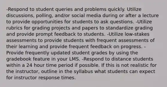 -Respond to student queries and problems quickly. Utilize discussions, polling, and/or social media during or after a lecture to provide opportunities for students to ask questions. -Utilize rubrics for grading projects and papers to standardize grading and provide prompt feedback to students. -Utilize low-stakes assessments to provide students with frequent assessments of their learning and provide frequent feedback on progress. -Provide frequently updated student grades by using the gradebook feature in your LMS. -Respond to distance students within a 24 hour time period if possible. If this is not realistic for the instructor, outline in the syllabus what students can expect for instructor response times.