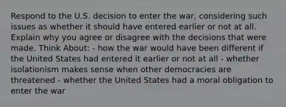 Respond to the U.S. decision to enter the war, considering such issues as whether it should have entered earlier or not at all. Explain why you agree or disagree with the decisions that were made. Think About: - how the war would have been different if the United States had entered it earlier or not at all - whether isolationism makes sense when other democracies are threatened - whether the United States had a moral obligation to enter the war