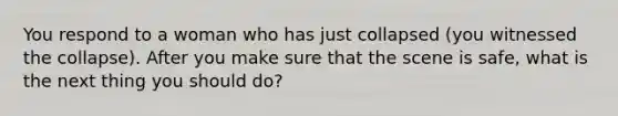 You respond to a woman who has just collapsed (you witnessed the collapse). After you make sure that the scene is safe, what is the next thing you should do?