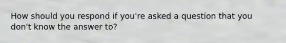 How should you respond if you're asked a question that you don't know the answer to?