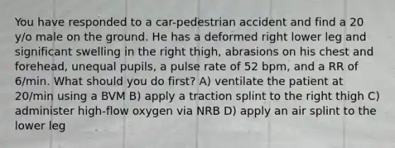 You have responded to a car-pedestrian accident and find a 20 y/o male on the ground. He has a deformed right lower leg and significant swelling in the right thigh, abrasions on his chest and forehead, unequal pupils, a pulse rate of 52 bpm, and a RR of 6/min. What should you do first? A) ventilate the patient at 20/min using a BVM B) apply a traction splint to the right thigh C) administer high-flow oxygen via NRB D) apply an air splint to the lower leg