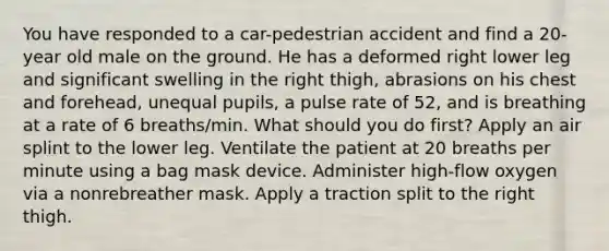 You have responded to a car-pedestrian accident and find a 20-year old male on the ground. He has a deformed right lower leg and significant swelling in the right thigh, abrasions on his chest and forehead, unequal pupils, a pulse rate of 52, and is breathing at a rate of 6 breaths/min. What should you do first? Apply an air splint to the lower leg. Ventilate the patient at 20 breaths per minute using a bag mask device. Administer high-flow oxygen via a nonrebreather mask. Apply a traction split to the right thigh.