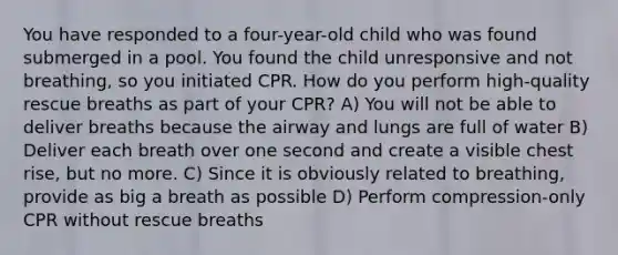 You have responded to a four-year-old child who was found submerged in a pool. You found the child unresponsive and not breathing, so you initiated CPR. How do you perform high-quality rescue breaths as part of your CPR? A) You will not be able to deliver breaths because the airway and lungs are full of water B) Deliver each breath over one second and create a visible chest rise, but no more. C) Since it is obviously related to breathing, provide as big a breath as possible D) Perform compression-only CPR without rescue breaths