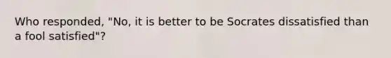 Who responded, "No, it is better to be Socrates dissatisfied than a fool satisfied"?