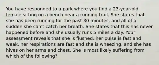 You have responded to a park where you find a 23-year-old female sitting on a bench near a running trail. She states that she has been running for the past 30 minutes, and all of a sudden she can't catch her breath. She states that this has never happened before and she usually runs 5 miles a day. Your assessment reveals that she is flushed, her pulse is fast and weak, her respirations are fast and she is wheezing, and she has hives on her arms and chest. She is most likely suffering from which of the following?