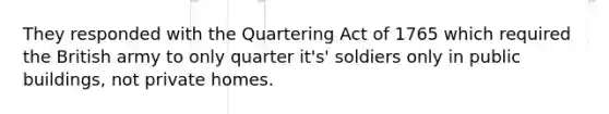 They responded with the Quartering Act of 1765 which required the British army to only quarter it's' soldiers only in public buildings, not private homes.