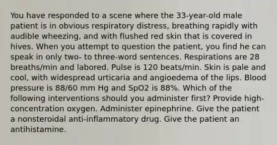 You have responded to a scene where the 33-year-old male patient is in obvious respiratory distress, breathing rapidly with audible wheezing, and with flushed red skin that is covered in hives. When you attempt to question the patient, you find he can speak in only two- to three-word sentences. Respirations are 28 breaths/min and labored. Pulse is 120 beats/min. Skin is pale and cool, with widespread urticaria and angioedema of the lips. Blood pressure is 88/60 mm Hg and SpO2 is 88%. Which of the following interventions should you administer first? Provide high-concentration oxygen. Administer epinephrine. Give the patient a nonsteroidal anti-inflammatory drug. Give the patient an antihistamine.