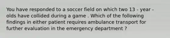 You have responded to a soccer field on which two 13 - year - olds have collided during a game . Which of the following findings in either patient requires ambulance transport for further evaluation in the emergency department ?