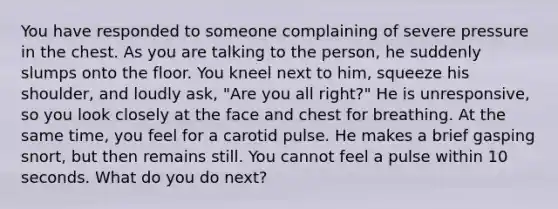 You have responded to someone complaining of severe pressure in the chest. As you are talking to the person, he suddenly slumps onto the floor. You kneel next to him, squeeze his shoulder, and loudly ask, "Are you all right?" He is unresponsive, so you look closely at the face and chest for breathing. At the same time, you feel for a carotid pulse. He makes a brief gasping snort, but then remains still. You cannot feel a pulse within 10 seconds. What do you do next?