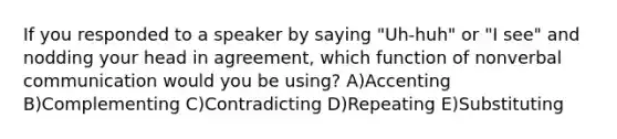 If you responded to a speaker by saying "Uh-huh" or "I see" and nodding your head in agreement, which function of nonverbal communication would you be using? A)Accenting B)Complementing C)Contradicting D)Repeating E)Substituting