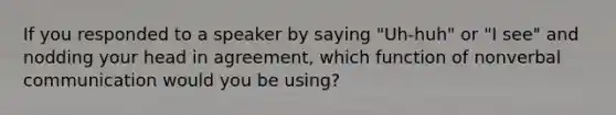 If you responded to a speaker by saying "Uh-huh" or "I see" and nodding your head in agreement, which function of nonverbal communication would you be using?