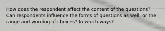 How does the respondent affect the content of the questions? Can respondents influence the forms of questions as well, or the range and wording of choices? In which ways?