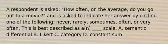 A respondent is asked: "How often, on the average, do you go out to a movie?" and is asked to indicate her answer by circling one of the following: never, rarely, sometimes, often, or very often. This is best described as a(n) ____ scale. A. semantic differential B. Likert C. category D. constant-sum