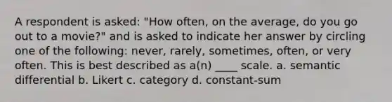 A respondent is asked: "How often, on the average, do you go out to a movie?" and is asked to indicate her answer by circling one of the following: never, rarely, sometimes, often, or very often. This is best described as a(n) ____ scale. a. semantic differential b. Likert c. category d. constant-sum