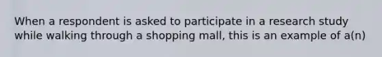 When a respondent is asked to participate in a research study while walking through a shopping mall, this is an example of a(n)