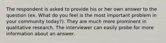 The respondent is asked to provide his or her own answer to the question (ex. What do you feel is the most important problem in your community today?). They are much more prominent in qualitative research. The interviewer can easily probe for more information about an answer.