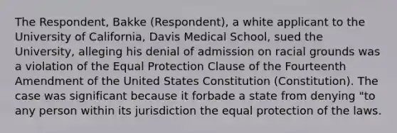 The Respondent, Bakke (Respondent), a white applicant to the University of California, Davis Medical School, sued the University, alleging his denial of admission on racial grounds was a violation of the Equal Protection Clause of the Fourteenth Amendment of the United States Constitution (Constitution). The case was significant because it forbade a state from denying "to any person within its jurisdiction the equal protection of the laws.