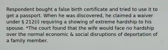 Respondent bought a false birth certificate and tried to use it to get a passport. When he was discovered, he claimed a waiver under § 212(i) requiring a showing of extreme hardship to his spouse. *The court found that the wife would face no hardship over the normal economic & social disruptions of deportation of a family member.