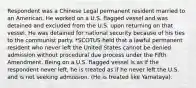 Respondent was a Chinese Legal permanent resident married to an American. He worked on a U.S. flagged vessel and was detained and excluded from the U.S. upon returning on that vessel. He was detained for national security because of his ties to the communist party. *SCOTUS held that a lawful permanent resident who never left the United States cannot be denied admission without procedural due process under the Fifth Amendment. Being on a U.S. flagged vessel is as if the respondent never left, he is treated as if he never left the U.S. and is not seeking admission. (He is treated like Yamataya).