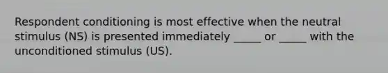 Respondent conditioning is most effective when the neutral stimulus (NS) is presented immediately _____ or _____ with the unconditioned stimulus (US).