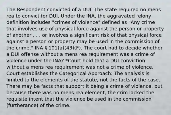 The Respondent convicted of a DUI. The state required no mens rea to convict for DUI. Under the INA, the aggravated felony definition includes "crimes of violence" defined as "Any crime that involves use of physical force against the person or property of another . . . or involves a significant risk of that physical force against a person or property may be used in the commission of the crime." INA § 101(a)(43)(F). The court had to decide whether a DUI offense without a mens rea requirement was a crime of violence under the INA? *Court held that a DUI conviction without a mens rea requirement was not a crime of violence. Court establishes the Categorical Approach: The analysis is limited to the elements of the statute, not the facts of the case. There may be facts that support it being a crime of violence, but because there was no mens rea element, the crim lacked the requisite intent that the violence be used in the commission (furtherance) of the crime.