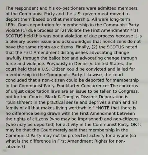 The respondent and his co-petitioners were admitted members of the Communist Party and the U.S. government moved to deport them based on that membership. All were long-term LPRs. Does deportation for membership in the Communist Party violate (1) due process or (2) violate the First Amendment? *(1) SCOTUS held this was not a violation of due process because it is a plenary power issue and acknowledges that noncitizens do not have the same rights as citizens. Finally, (2) the SCOTUS noted that the First Amendment distinguishes advocating change lawfully through the ballot box and advocating change through force and violence. Previously in Dennis v. United States, the court held that a U.S. Citizen could be convicted and jailed for membership in the Communist Party. Likewise, the court concluded that a non-citizen could be deported for membership in the Communist Party. Frankfurter Concurrence: The concerns of unjust deportation laws are an issue to be taken to Congress, not for the Courts. Black & Douglas Dissent: Deportation is "punishment in the practical sense and deprives a man and his family of all that makes living worthwhile." *NOTE that there is no difference being drawn with the First Amendment between the rights of citizens (who may be imprisoned) and non-citizens (who may be deported) for activity in the Communist Party. OR It may be that the Court merely said that membership in the Communist Party may not be protected activity for anyone (so what is the difference in First Amendment Rights for non-citizens?)